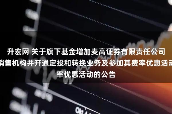 升宏网 关于旗下基金增加麦高证券有限责任公司为基金销售机构并开通定投和转换业务及参加其费率优惠活动的公告