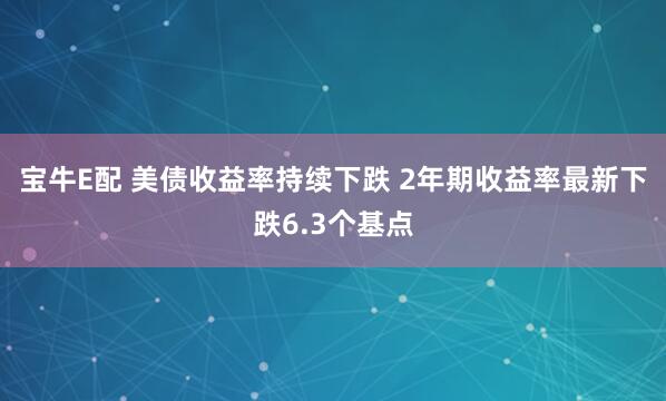 宝牛E配 美债收益率持续下跌 2年期收益率最新下跌6.3个基点