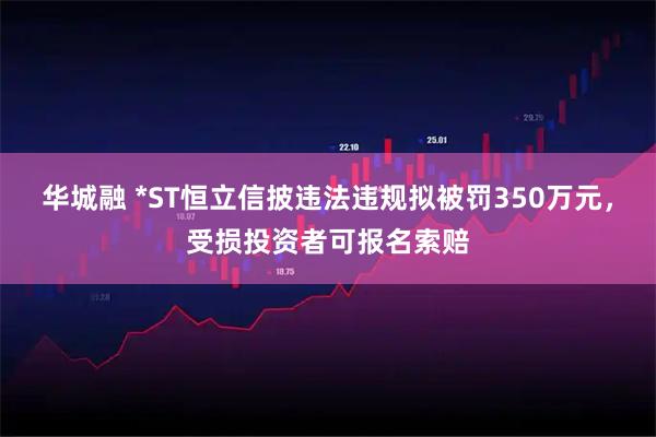 华城融 *ST恒立信披违法违规拟被罚350万元,受损投资者可报名索赔