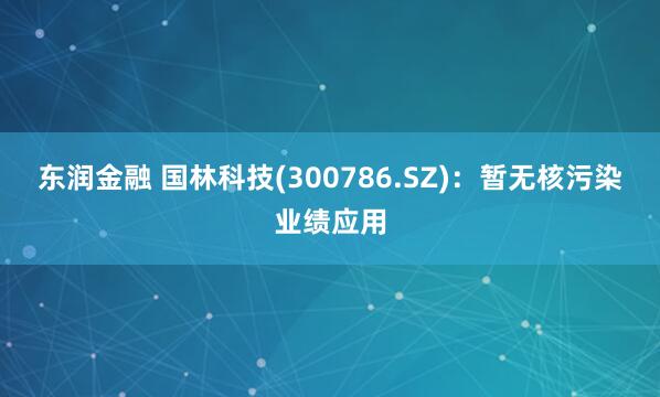东润金融 国林科技(300786.SZ)：暂无核污染业绩应用
