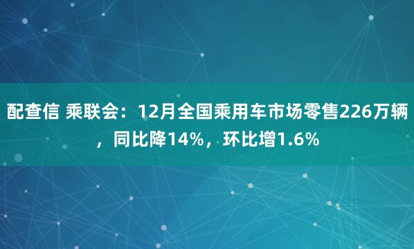 配查信 乘联会：12月全国乘用车市场零售226万辆，同比降14%，环比增1.6%