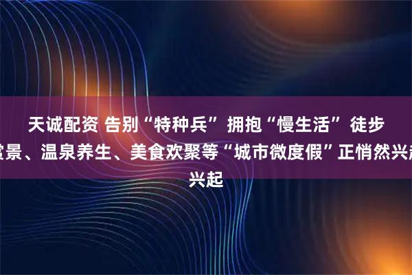 天诚配资 告别“特种兵” 拥抱“慢生活” 徒步赏景、温泉养生、美食欢聚等“城市微度假”正悄然兴起