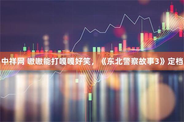 中祥网 嗷嗷能打嘎嘎好笑，《东北警察故事3》定档