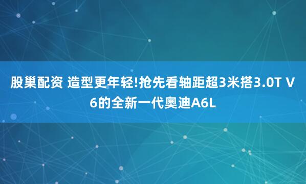 股巢配资 造型更年轻!抢先看轴距超3米搭3.0T V6的全新一代奥迪A6L
