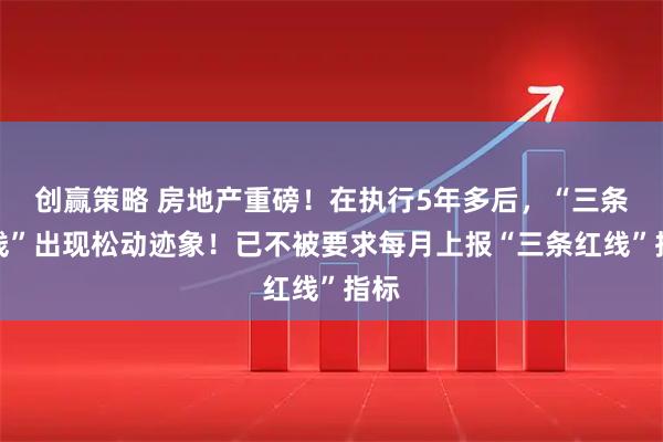 创赢策略 房地产重磅！在执行5年多后，“三条红线”出现松动迹象！已不被要求每月上报“三条红线”指标